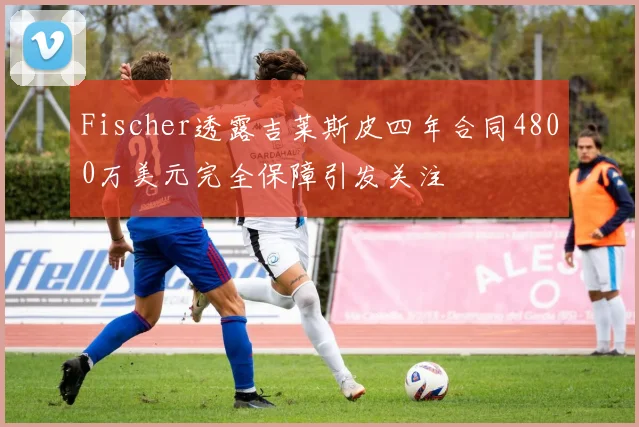 Fischer透露吉莱斯皮四年合同4800万美元完全保障引发关注