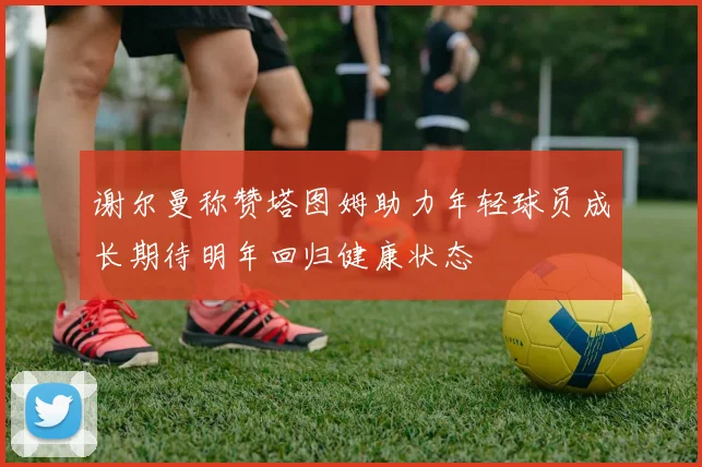 谢尔曼称赞塔图姆助力年轻球员成长期待明年回归健康状态